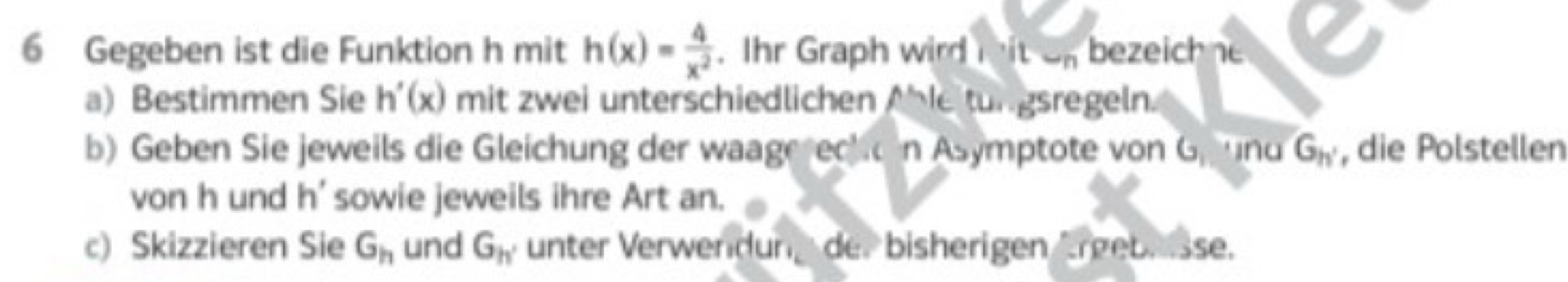 Gegeben ist die Funktion h mit h(x)= 4/x^2 . Ihr Graph wird mit on bezeichne 
a) Bestimmen Sie h'(x) mit zwei unterschiedlichen Able tungsregeln. 
b) Geben Sie jeweils die Gleichung der waagerecko n Asymptote von G und G_h' , die Polstellen 
von h und h' sowie jeweils ihre Art an. 
c) Skizzieren Sie G_h und G_h' unter Verwendung der bisherigen Ärgebr isse.