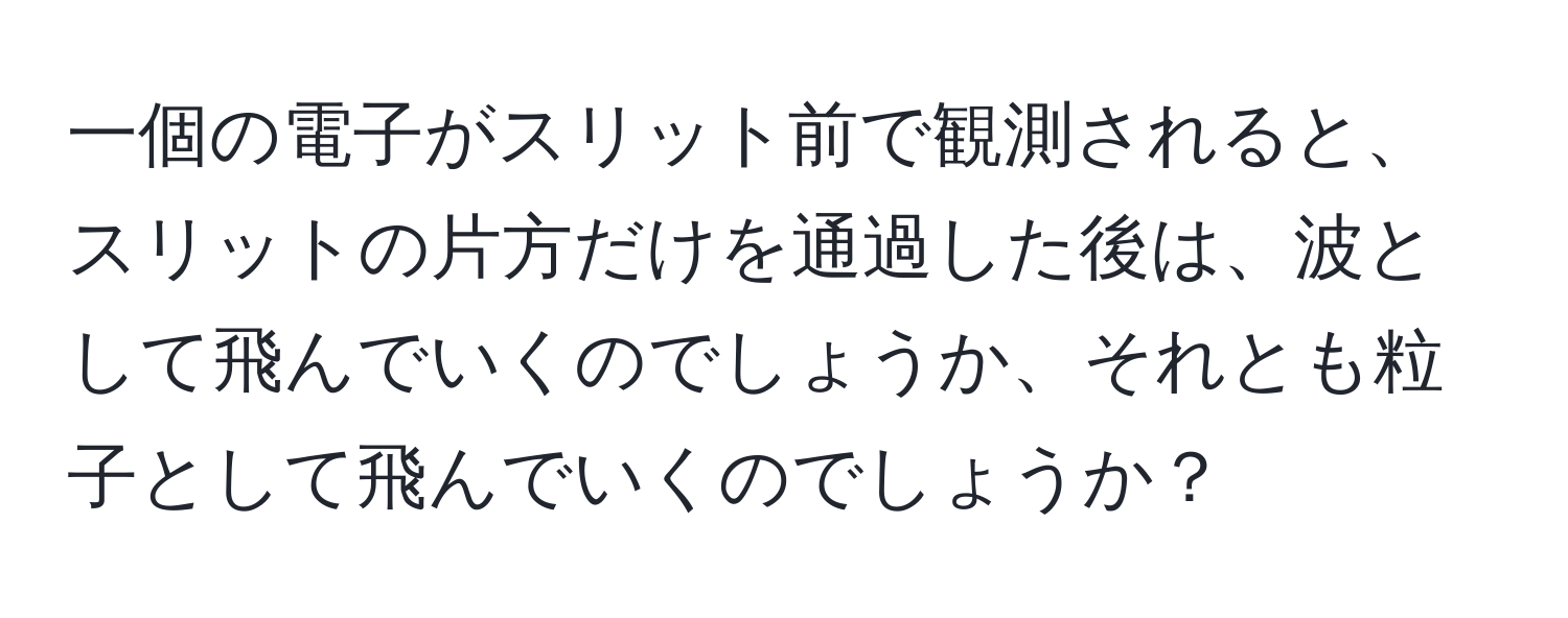 一個の電子がスリット前で観測されると、スリットの片方だけを通過した後は、波として飛んでいくのでしょうか、それとも粒子として飛んでいくのでしょうか？