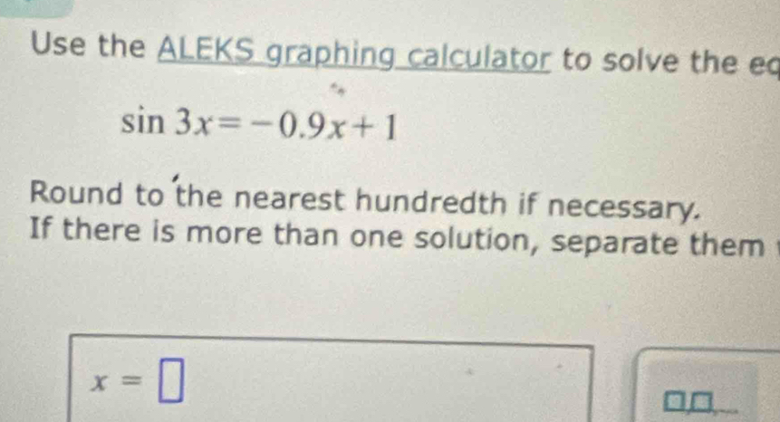 Use the ALEKS graphing calculator to solve the e
sin 3x=-0.9x+1
Round to the nearest hundredth if necessary. 
If there is more than one solution, separate them
x=□