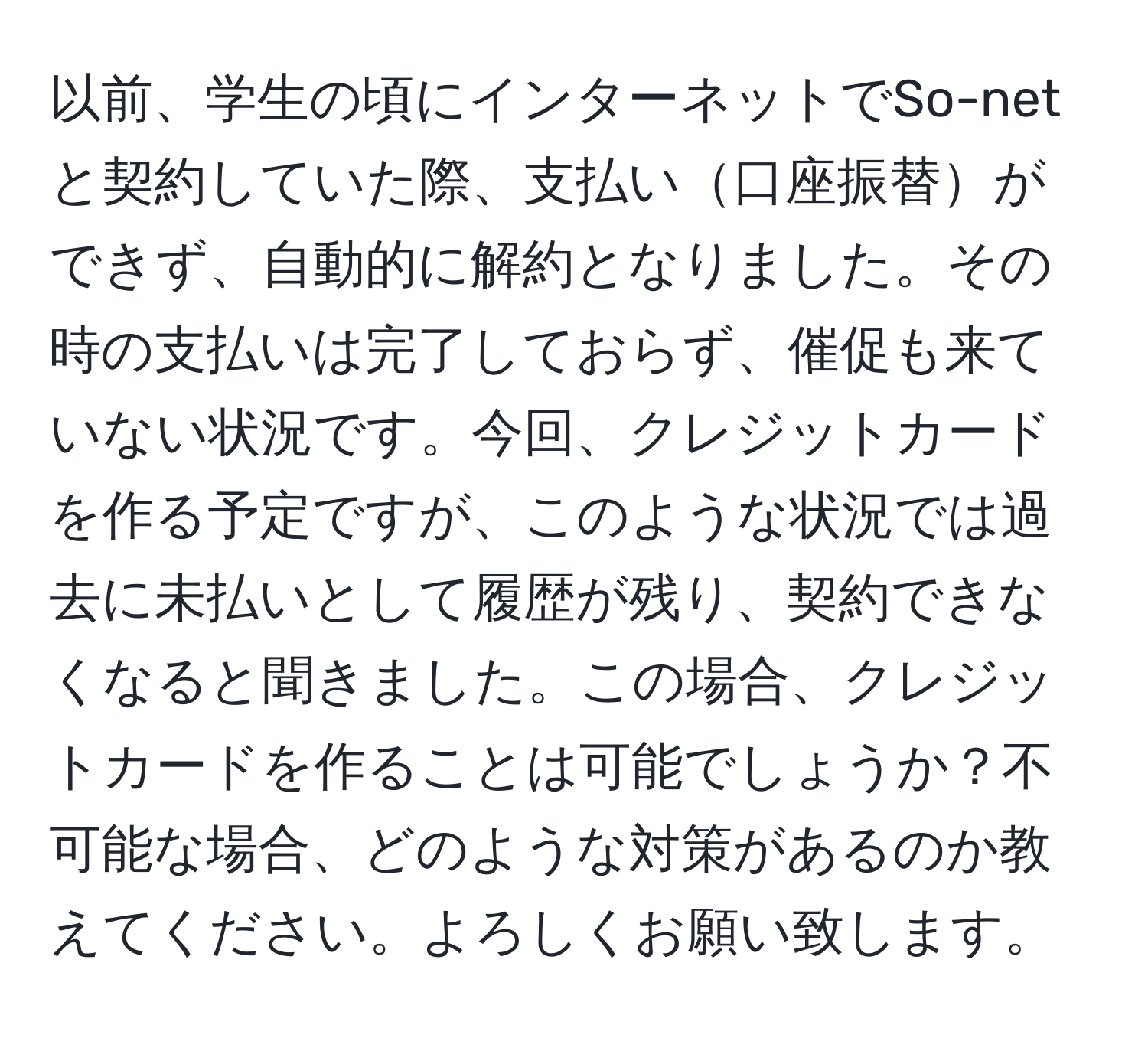 以前、学生の頃にインターネットでSo-netと契約していた際、支払い口座振替ができず、自動的に解約となりました。その時の支払いは完了しておらず、催促も来ていない状況です。今回、クレジットカードを作る予定ですが、このような状況では過去に未払いとして履歴が残り、契約できなくなると聞きました。この場合、クレジットカードを作ることは可能でしょうか？不可能な場合、どのような対策があるのか教えてください。よろしくお願い致します。