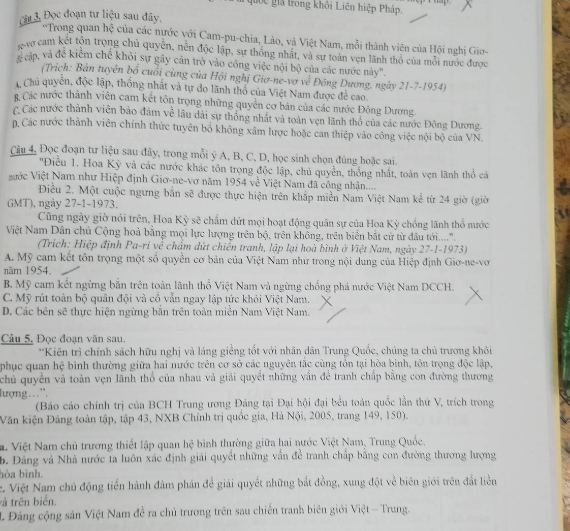 quốc giả trong khôi Liên hiệp Pháp.
Câu 3 Đọc đoạn tư liệu sau đây.
'Trong quan hệ của các nựớc với Cam-pu-chia, Lào, và Việt Nam, mỗi thành viên của Hội nghị Giơ-
K vợ cam kết tộn trọng chủ quyền, nền độc lập, sự thống nhất, và sự toàn vẹn lãnh thổ của mỗi nước được
X cập, và để kiểm chế khỏi sự gây cản trở vào công việc nội bộ của các nước này".
(Trịch: Bản tuyên bổ cuối cùng của Hội nghị Giơ-ne-vơ về Đông Dương, ngày 21-7-1954)
A Chủ quyền, độc lập, thống nhất và tự do lãnh thổ của Việt Nam được đề cao.
B. Các nước thành viên cam kết tôn trọng những quyền cơ bản của các nước Đông Dương.
C. Các nước thành viên bảo đảm về lâu dài sự thống nhất và toàn vẹn lãnh thổ của các nước Đông Dương.
p. Các nước thành viên chính thức tuyên bố không xâm lược hoặc can thiệp vào công việc nội bộ của VN.
Câu 4. Đọc đoạn tư liệu sau đây, trong mỗi ý A, B, C, D, học sinh chọn đúng hoặc sai.
'Điều 1. Hoa Kỳ và các nước khác tôn trọng độc lập, chủ quyền, thống nhất, toàn vẹn lãnh thổ cả
ước Việt Nam như Hiệp định Giơ-ne-vơ năm 1954 về Việt Nam đã công nhận.....
Điều 2. Một cuộc ngưng bắn sẽ được thực hiện trên khắp miền Nam Việt Nam kể từ 24 giờ (giờ
GMT), ngày 27-1-1973.
Cũng ngày giờ nói trên, Hoa Kỳ sẽ chẩm dứt mọi hoạt động quân sự của Hoa Kỳ chống lãnh thổ nước
Việt Nam Dân chủ Cộng hoà bằng mọi lực lượng trên bộ, trên không, trên biển bắt cử từ đâu tới......
(Trích: Hiệp định Pa-ri về chẩm dứt chiến tranh, lập lại hoà bình ở Việt Nam, ngày 27-1-1973)
A. Mỹ cam kết tôn trọng một số quyền cơ bản của Việt Nam như trong nội dung của Hiệp định Giơ-ne-vơ
năm 1954.
B. Mỹ cam kết ngừng bắn trên toàn lãnh thổ Việt Nam và ngừng chống phá nước Việt Nam DCCH.
C. Mỹ rút toàn bộ quân đội và cổ vẫn ngay lập tức khỏi Việt Nam. X
D. Các bên sẽ thực hiện ngừng bắn trên toàn miền Nam Việt Nam.
Câu 5. Đọc đoạn văn sau.
*Kiên trì chính sách hữu nghị và láng giềng tốt với nhân dân Trung Quốc, chúng ta chủ trương khôi
phục quan hệ bình thường giữa hai nước trên cơ sở các nguyên tắc cùng tồn tại hòa bình, tôn trọng độc lập,
chủ quyền và toàn vẹn lãnh thổ của nhau và giải quyết những vấn đề tranh chấp bằng con đường thương
lượng…”.
(Báo cáo chính trị của BCH Trung ương Đảng tại Đại hội đại bều toàn quốc lần thứ V, trích trong
Văn kiện Đảng toàn tập, tập 43, NXB Chính trị quốc gia, Hà Nội, 2005, trang 149, 150).
a. Việt Nam chủ trương thiết lập quan hệ bình thường giữa hai nước Việt Nam, Trung Quốc.
b. Đảng và Nhà nước ta luôn xác định giải quyết những vẫn đề tranh chấp bằng con đường thương lượng
hòa bình.
. Việt Nam chủ động tiến hành đàm phán đề giải quyết những bắt đồng, xung đột về biên giới trên đất liền
và trên biển.
L Đảng cộng sản Việt Nam đề ra chủ trương trên sau chiến tranh biên giới Việt - Trung.