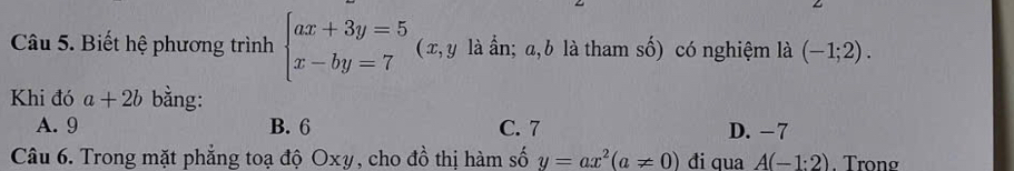 Biết hệ phương trình beginarrayl ax+3y=5 x-by=7endarray. (x, y là ẩn; a, b là tham số) có nghiệm là (-1;2). 
Khi đó a+2b bằng:
A. 9 B. 6 C. 7 D. −7
Câu 6. Trong mặt phẳng toạ độ Oxy, cho đồ thị hàm số y=ax^2(a!= 0) đi qua A(-1:2). Trong