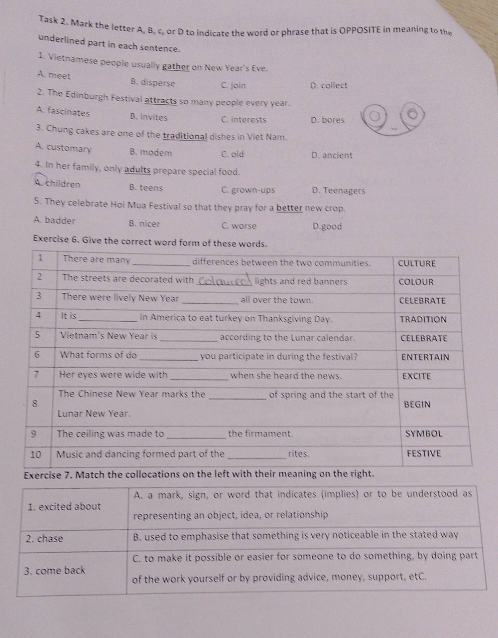 Task 2. Mark the letter A, B, c, or D to indicate the word or phrase that is OPPOSITE in meaning to the
underlined part in each sentence.
1. Vietnamese people usually gather on New Year's Eve.
A. meet B. disperse C. join
D. collect
2. The Edinburgh Festival attracts so many people every year.
A. fascinates B. invites
C. interests D. bores
3. Chung cakes are one of the traditional dishes in Viet Nam.
A. customary B. modem C. old D. ancient
4. In her family, only adults prepare special food.
A. children B. teens C. grown-ups D. Teenagers
5. They celebrate Hoi Mua Festival so that they pray for a better new crop.
A. badder B. nicer C. worse D.good
Exercise 6. Give the correct wo