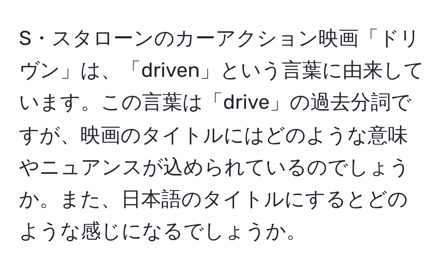 S・スタローンのカーアクション映画「ドリヴン」は、「driven」という言葉に由来しています。この言葉は「drive」の過去分詞ですが、映画のタイトルにはどのような意味やニュアンスが込められているのでしょうか。また、日本語のタイトルにするとどのような感じになるでしょうか。