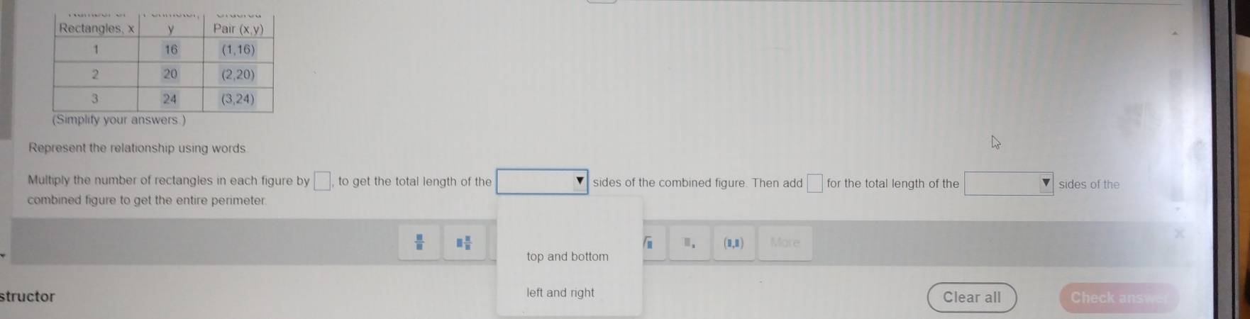 Represent the relationship using words
Multiply the number of rectangles in each figure by □ . to get the total length of the sides of the combined figure. Then add □ for the total length of the sides of the
combined figure to get the entire perimeter.
 □ /□   □  □ /□   More
(1,1)
top and bottom
structor left and right Clear all Check answe