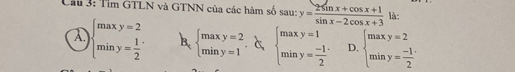 Tìm GTLN và GTNN của các hàm số sau: y= (2sin x+cos x+1)/sin x-2cos x+3  là:
A beginarrayl maxy=2 miny= 1/2 endarray. B. beginarrayl maxy=2 miny=1endarray.. c beginarrayl maxy=1 miny= (-1)/2 endarray. D. beginarrayl maxy=2 miny= (-1)/2 endarray.