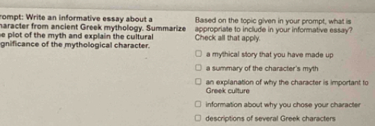 rompt: Write an informative essay about a Based on the topic given in your prompt, what is
haracter from ancient Greek mythology. Summarize appropriate to include in your informative essay?
e plot of the myth and explain the cultural Check all that apply.
gnificance of the mythological character.
a mythical story that you have made up
a summary of the character's myth
an explanation of why the character is important to
Greek culture
information about why you chose your character
descriptions of several Greek characters