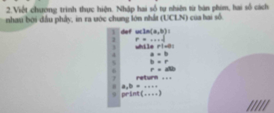 Viết chương trình thực hiện. Nhập hai số tự nhiên từ bản phim, hai số cách 
nhau bởi dầu phầy, in ra ước chung lớn nhất (UCLN) của hai số. 
1 def ucln (a,b)
2 r=·s d
3 while r!=0!
4 a=b
b=r
6 r=allb
7 return ... 
8 a,b=·s
9 print(...)