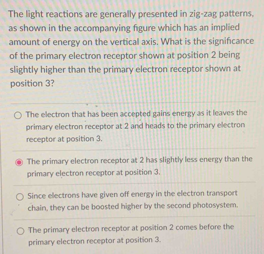 The light reactions are generally presented in zig-zag patterns,
as shown in the accompanying fgure which has an implied
amount of energy on the vertical axis. What is the signifcance
of the primary electron receptor shown at position 2 being
slightly higher than the primary electron receptor shown at
position 3?
The electron that has been accepted gains energy as it leaves the
primary electron receptor at 2 and heads to the primary electron
receptor at position 3.
The primary electron receptor at 2 has slightly less energy than the
primary electron receptor at position 3.
Since electrons have given off energy in the electron transport
chain, they can be boosted higher by the second photosystem.
The primary electron receptor at position 2 comes before the
primary electron receptor at position 3.