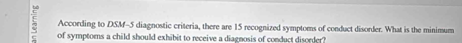 According to DSM-5 diagnostic criteria, there are 15 recognized symptoms of conduct disorder. What is the minimum 
of symptoms a child should exhibit to receive a diagnosis of conduct disorder?