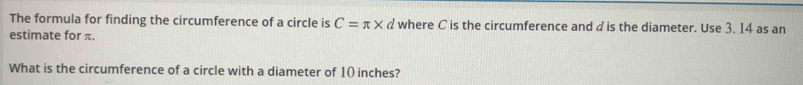 The formula for finding the circumference of a circle is C=π * d where C is the circumference and d is the diameter. Use 3. 14 as an 
estimate for π. 
What is the circumference of a circle with a diameter of 10 inches?