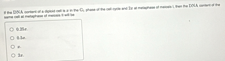 If the DNA content of a diploid cell is x in the G_1 phase of the cell cycle and 2z at metaphase of meiosis 1, then the DNA content of the
same cell at metaphase of meiosis II will be
0.25x.
0.5x.
、
2x.