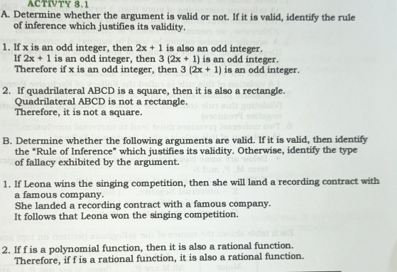 ACTIVTY 8.1 
A. Determine whether the argument is valid or not. If it is valid, identify the rule 
of inference which justifies its validity. 
1. If x is an odd integer, then 2x+1 is also an odd integer. 
If 2x+1 is an odd integer, then 3(2x+1) is an odd integer. 
Therefore if x is an odd integer, then 3(2x+1) is an odd integer. 
2. If quadrilateral ABCD is a square, then it is also a rectangle. 
Quadrilateral ABCD is not a rectangle. 
Therefore, it is not a square. 
B. Determine whether the following arguments are valid. If it is valid, then identify 
the “Rule of Inference” which justifies its validity. Otherwise, identify the type 
of fallacy exhibited by the argument. 
1. If Leona wins the singing competition, then she will land a recording contract with 
a famous company. 
She landed a recording contract with a famous company. 
It follows that Leona won the singing competition. 
2. If f is a polynomial function, then it is also a rational function. 
Therefore, if f is a rational function, it is also a rational function.