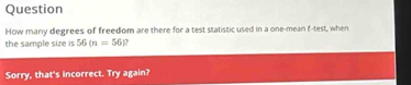 Question 
How many degrees of freedom are there for a test statistic used in a one-mean f-test, when 
the sample size is 56(n=56)
Sorry, that's incorrect. Try again?