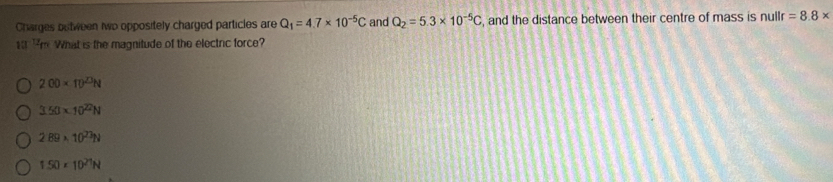 Charges butween two oppositely charged particles are Q_1=4.7* 10^(-5)C and Q_2=5.3* 10^(-5)C , and the distance between their centre of mass is nullr =8.8*
1 Fm What is the magnitude of the electric force?
200* 10^(23)N
3.50* 10^(22)N
2B9* 10^(23)N
1.50* 10^(21)N