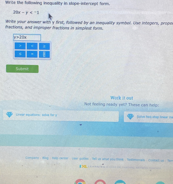 Write the following inequality in slope-intercept form.
20x-y
Write your answer with y first, followed by an inequality symbol. Use integers, propel 
fractions, and improper fractions in simplest form.
y>20x

s =  □ /□   
Submit 
Work it out 
Not feeling ready yet? These can help: 
Linear equations: solve for y Solve two-step linear in 
Company Biog Help center User guides Tell us what you think Testimonials Contact us Terr 
【 《 LEA R N ING 1 2020 D0, Kearbing, As rightt reserved 
e