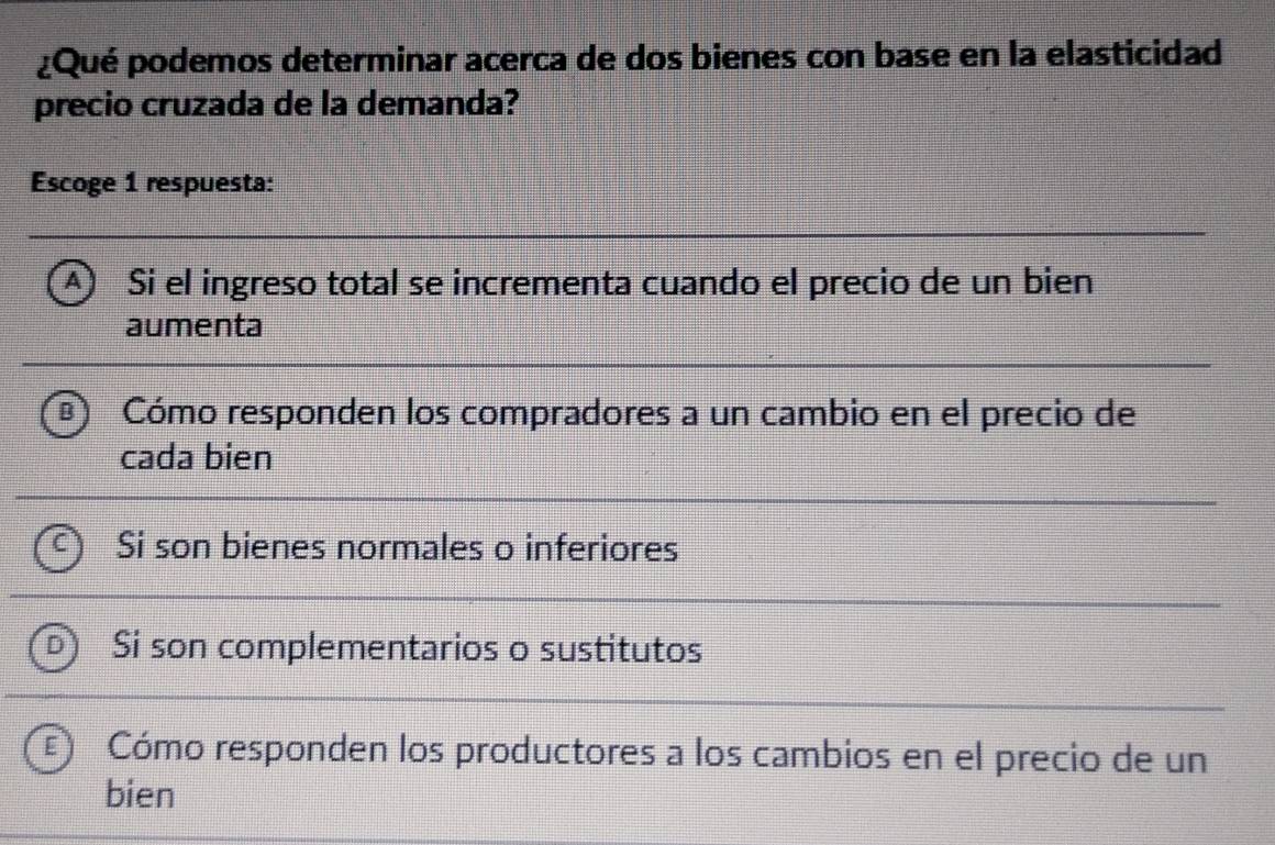 ¿Qué podemos determinar acerca de dos bienes con base en la elasticidad
precio cruzada de la demanda?
Escoge 1 respuesta:
A) Si el ingreso total se incrementa cuando el precio de un bien
aumenta
Cómo responden los compradores a un cambio en el precio de
cada bien
Si son bienes normales o inferiores
Si son complementarios o sustitutos
Cómo responden los productores a los cambios en el precio de un
bien