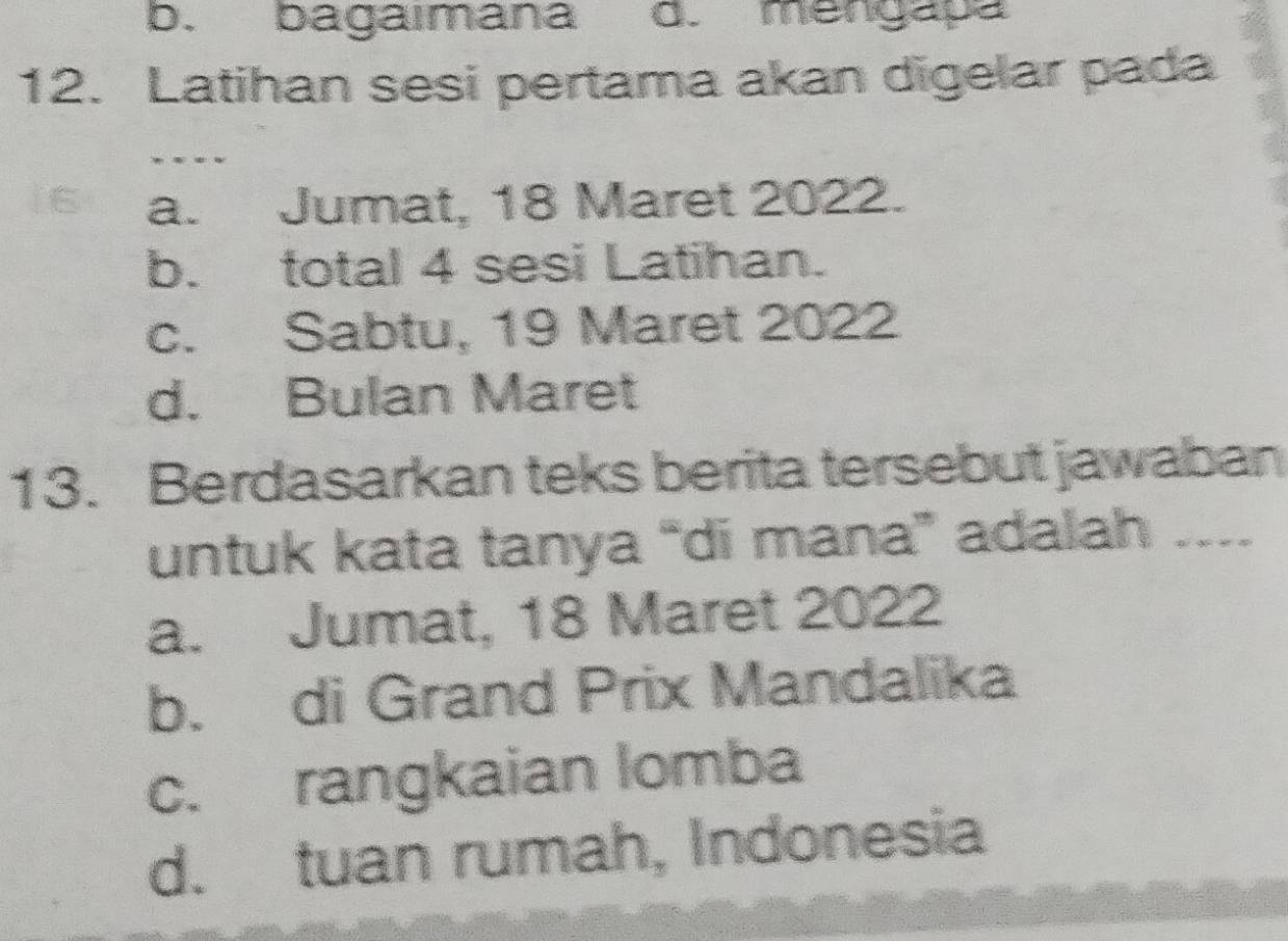 b. bagaımana d. mengapa
12. Latihan sesi pertama akan digelar pada
_
a. Jumat, 18 Maret 2022.
b. total 4 sesi Latihan.
c. Sabtu, 19 Maret 2022
d. Bulan Maret
13. Berdasarkan teks berita tersebut jawaban
untuk kata tanya “di mana” adalah ....
a. Jumat, 18 Maret 2022
b. di Grand Prix Mandalika
c. rangkaian lomba
d. tuan rumah, Indonesia