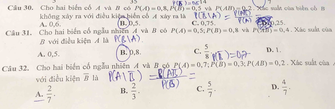 Cho hai biến cố A và B có P(A)=0,8, P(B)=0, ,5 và P(AB)=0.2. Xác suất của biến cố B
không xảy ra với điều kiện biến cố A xảy ra là
A. 0, 6. B. 0, 5. C. 0, 75. 0, 2 5
Câu 31. Cho hai biến cố ngẫu nhiên A và B có P(A)=0,5; P(B)=0,8 và P(AB)=0,4. Xác suất của
B với điều kiện A là
A. 0,5. B. p, 8. C.  5/8 
D. 1.
Câu 32. Cho hai biến cố ngẫu nhiên A và B çó P(A)=0,7; P(B)=0,3; P(AB)=0,2. Xác suất của
với điều kiện overline B là
D.
A.  2/7 .  2/3 .  5/7 .  4/7 . 
B.
C.