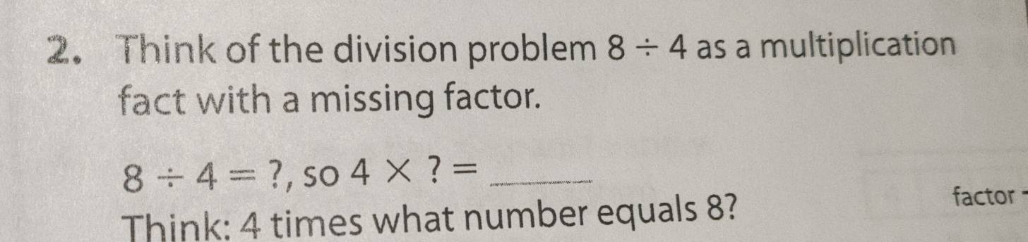 Think of the division problem 8/ 4 as a multiplication 
fact with a missing factor.
8/ 4= ?, so 4* ?= _ 
Think: 4 times what number equals 8? 
factor