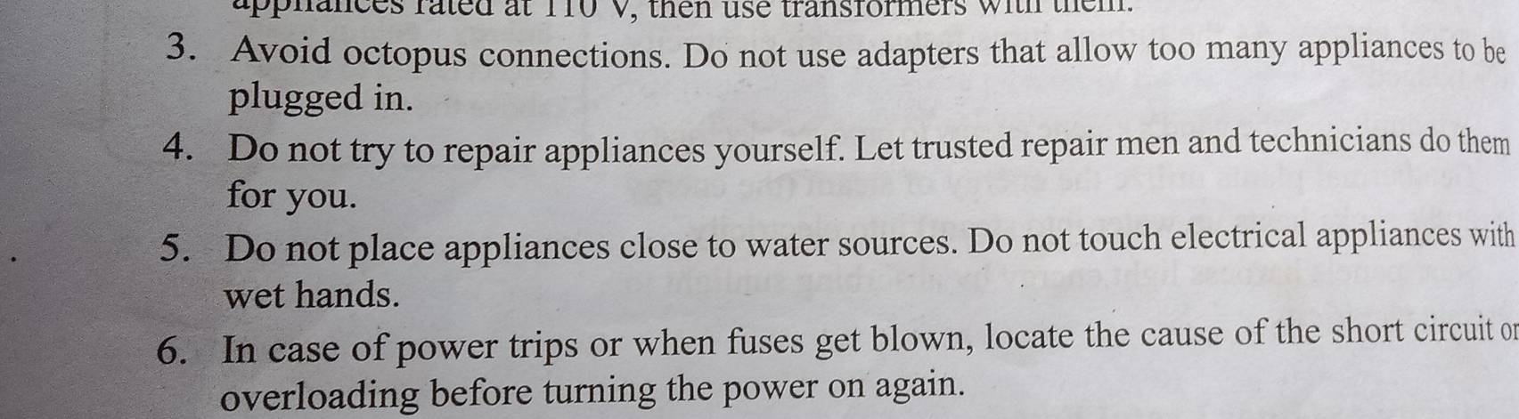 apphances fated at 170 V, then use transformers with them. 
3. Avoid octopus connections. Do not use adapters that allow too many appliances to be 
plugged in. 
4. Do not try to repair appliances yourself. Let trusted repair men and technicians do them 
for you. 
5. Do not place appliances close to water sources. Do not touch electrical appliances with 
wet hands. 
6. In case of power trips or when fuses get blown, locate the cause of the short circuit on 
overloading before turning the power on again.