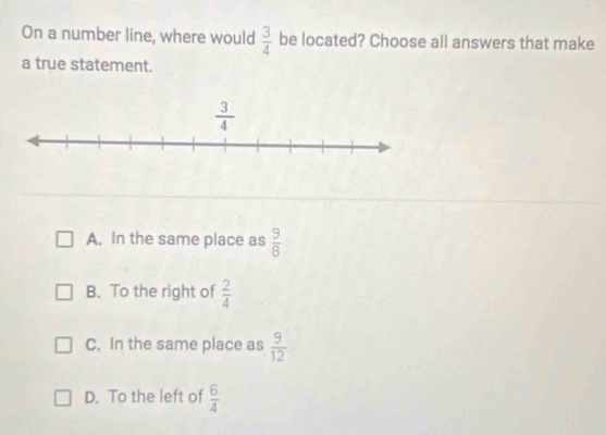 On a number line, where would  3/4  be located? Choose all answers that make
a true statement.
A. In the same place as  9/8 
B. To the right of  2/4 
C. In the same place as  9/12 
D. To the left of  6/4 