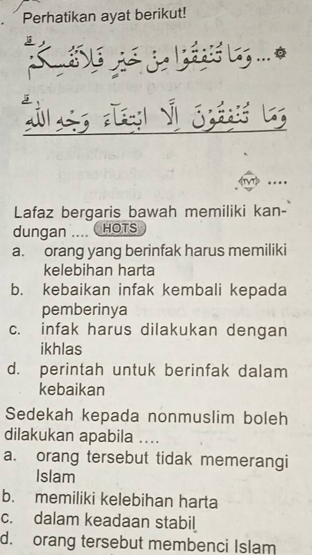 Perhatikan ayat berikut!
K u ló gé de lids ag ... 

T 
Lafaz bergaris bawah memiliki kan-
dungan ... HOTS
a. orang yang berinfak harus memiliki
kelebihan harta
b. kebaikan infak kembali kepada
pemberinya
c. infak harus dilakukan dengan
ikhlas
d. perintah untuk berinfak dalam
kebaikan
Sedekah kepada nonmuslim boleh
dilakukan apabila ....
a. orang tersebut tidak memerangi
Islam
b. memiliki kelebihan harta
c. dalam keadaan stabil
d. orang tersebut membenci Islam