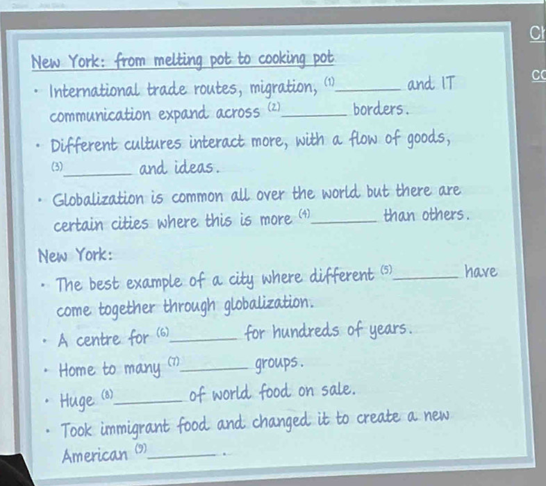 Cl 
New York: from melting pot to cooking pot 
International trade routes, migration, 1._ and IT 
C 
communication expand across (2)_ borders . 
Different cultures interact more, with a flow of goods, 
(3)_ and ideas. 
Globalization is common all over the world but there are 
certain cities where this is more (4)_ than others. 
New York: 
The best example of a city where different (5)_ 
have 
come together through globalization. 
A centre for (6)_ for hundreds of years. 
Home to many (7)_ groups . 
Huge (8)_ 
of world food on sale. 
Took immigrant food and changed it to create a new 
American (9)_ 
.