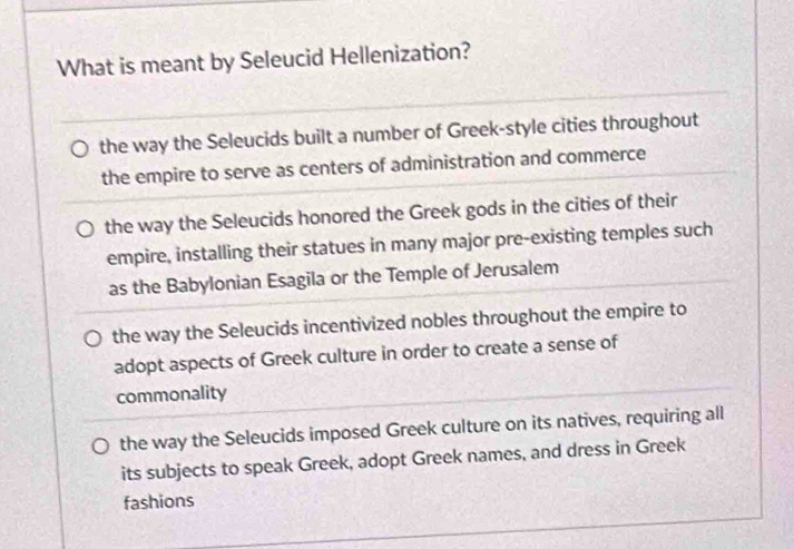 What is meant by Seleucid Hellenization?
the way the Seleucids built a number of Greek-style cities throughout
the empire to serve as centers of administration and commerce
the way the Seleucids honored the Greek gods in the cities of their
empire, installing their statues in many major pre-existing temples such
as the Babylonian Esagila or the Temple of Jerusalem
the way the Seleucids incentivized nobles throughout the empire to
adopt aspects of Greek culture in order to create a sense of
commonality
the way the Seleucids imposed Greek culture on its natives, requiring all
its subjects to speak Greek, adopt Greek names, and dress in Greek
fashions