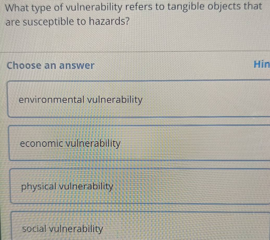 What type of vulnerability refers to tangible objects that
are susceptible to hazards?
Choose an answer Hin
environmental vulnerability
economic vulnerability
physical vulnerability
social vulnerability