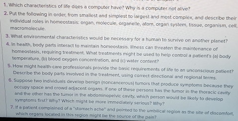 Which characteristics of life does a computer have? Why is a computer not alive? 
2. Put the following in order, from smallest and simplest to largest and most complex, and describe their 
individual roles in homeostasis: organ, molecule, organelle, atom, organ system, tissue, organism, cell, 
macromolecule. 
3. What environmental characteristics would be necessary for a human to survive on another planet? 
4. In health, body parts interact to maintain homeostasis. Illness can threaten the maintenance of 
homeostasis, requiring treatment. What treatments might be used to help control a patient's (a) body 
temperature, (b) blood oxygen concentration, and (c) water content? 
5. How might health-care professionals provide the basic requirements of life to an unconscious patient? 
Describe the body parts involved in the treatment, using correct directional and regional terms 
6. Suppose two individuals develop benign (noncancerous) tumors that produce symptoms because they 
occupy space and crowd adjacent organs. If one of these persons has the tumor in the thoracic cavity 
and the other has the tumor in the abdominopelvic cavity, which person would be likely to develop 
symptoms first? Why? Which might be more immediately serious? Why? 
7. If a patient complained of a "stomach ache" and pointed to the umbilical region as the site of discomfort, 
which organs located in this region might be the source of the pain?