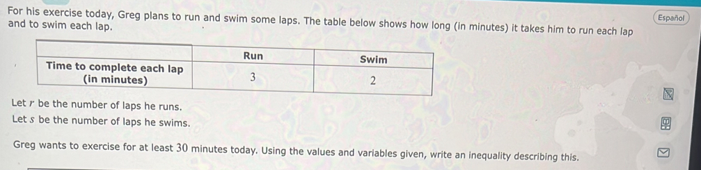 For his exercise today, Greg plans to run and swim some laps. The table below shows how long (in minutes) it takes him to run each lap Español 
and to swim each lap. 
Let✗ be the number of laps he runs. 
Let s be the number of laps he swims. 
Greg wants to exercise for at least 30 minutes today. Using the values and variables given, write an inequality describing this.