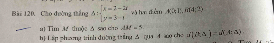 Cho đường thắng Delta :beginarrayl x=2-2t y=3-tendarray. và hai điểm A(0;1), B(4;2). 
a) Tìm M thuộc △ sao cho AM=5. 
b) Lập phương trình đường thẳng △ _1 qua A sao cho d(B;△ _1)=d(A;△ ).