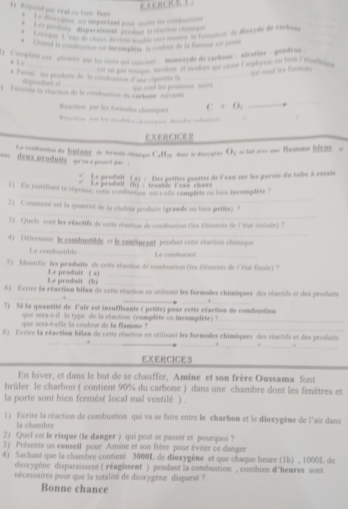  ERCICE T
1) Répond par vrat ou bien  fars Le diusygène  est important pour mutes les combuctions
Les produns disparaissent pondant to réaction Stirnetion
Lorsque  L'eau de clous deviem mouide sect montre la formation de dirsyde de cacbom
Quand la combustion est incomptets ls couleur de la framme est jauré
)  Complete ces '  phrases par les mote qui convient -  monnsyde de carhons - alentine -  goudro -
* 1e
ls probon de 1e8st un gax toxique, incolore' et mndors qui cause l'aspirycis ou bien Eforfe
* Parmi -  les produits de la combuction d'une cigaretté la
dépendant et
qu rand les poumons noirs qui rend les furnears
) Termine la réaction de la combuation du carbane' survant
Réaction par les formades chimiques C+O_1
éaction par les modèles chimiques (haules colosber)
EXERCICE2
La comdrustion du buttane  de formule châmique C4H16  dans le dinergène O3 se tait svss uns flamme bieue e
==  deux produits '  qu'sn a prouv pr  =
Le produit (a) : Des petites gouttes de l'eau sur les parois du tube à essaie
Le produit (b) : trouble leau chauz
1) En justifiant ta réponse, celle combustion éstibèlle complète ou bien incomplète 7
2) Comment est la quantité de la chaleur produite (grande ou bies petite) ?
3) Quels sont les réactifs de cette réaction de combustion (les éléments de l'état initiale) ?
4) Détermine  le combustible et le comburant pendant cette réaction chimique
Le combustible : _____. Le comburant
5) Identifie les produits de cette réaction de combustion (les éléments de l'état finale) ?
Le produit ( a)
Le produit (b)
6) Ecrire la réaction bilan de cette réaction en utilisant les formules chimiques des réactifs et des produits
.  - -  -  -  -  -  .  .  .  -  -  -  -  .   -  -   -  .
7) Si la quantité de l'air est insuffisante ( petite) pour cette réaction de combustion
que sera-t-il le type de la réaction (complète ou incomplète) ?_
_
que sera-t-elle la couleur de la flamme ?
8) Ecrire la réaction bilan de cette réaction en utilisant les formules chimiques des réactifs et des produits
_
-                    
_j _, 5_
EXERCICE3
En hiver, et dans le but de se chauffer, Amine et son frère Oussama font
brûler le charbon ( contient 90% du carbone ) dans une chambre dont les fenêtres et
la porte sont bien fermés( local mal ventilé ) .
1) Ecrire la réaction de combustion qui va se faire entre le charbon et le dioxygène de l'air dans
la chambre
2) Quel est le risque (le danger ) qui peut se passer et pourquoi ?
3) Présente un conseil pour Amine et son frère pour éviter ce danger
4) Sachant que la chambre contient 3000L de dioxygène et que chaque heure (1h) , 1000L de
dioxygène disparaissent ( réagissent ) pendant la combustion , combien d’heures sont
nécessaires pour que la totalité de dioxygène disparut ?
Bonne chance