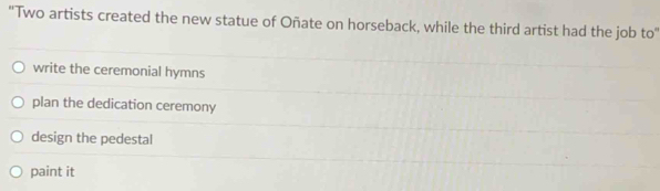 ''Two artists created the new statue of Oñate on horseback, while the third artist had the job to''
write the ceremonial hymns
plan the dedication ceremony
design the pedestal
paint it