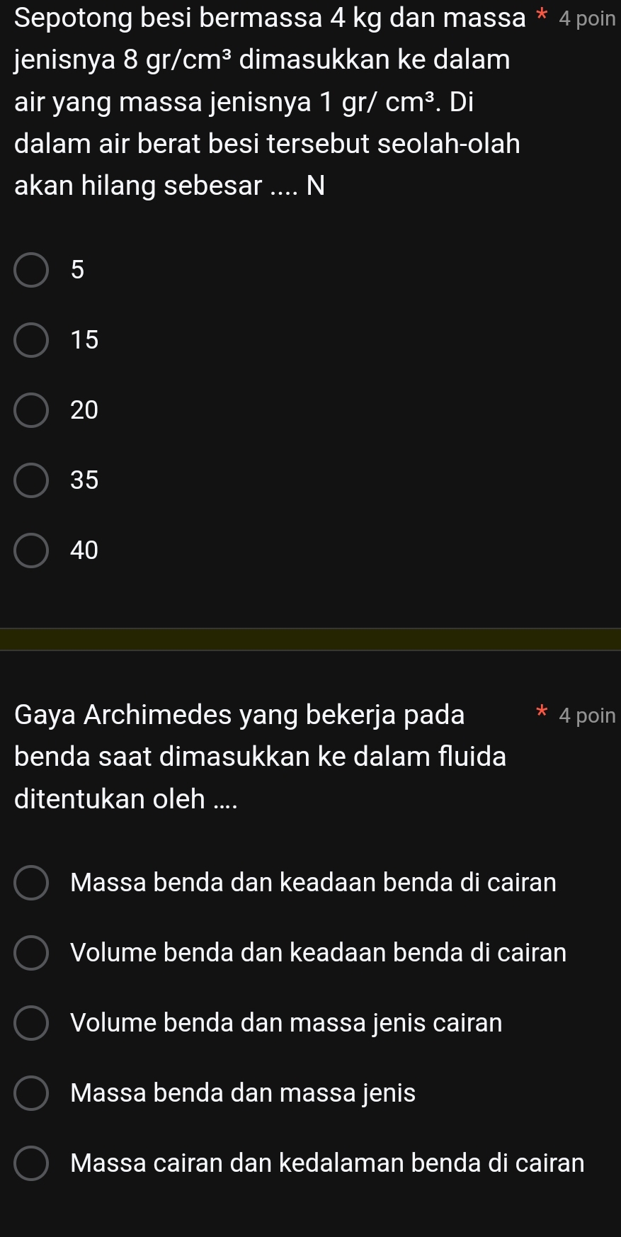 Sepotong besi bermassa 4 kg dan massa * 4 poin
jenisnya 8gr/cm^3 dimasukkan ke dalam
air yang massa jenisnya I 1gr/ cm^3. Dị
dalam air berat besi tersebut seolah-olah
akan hilang sebesar .... N
5
15
20
35
40
Gaya Archimedes yang bekerja pada 4 poin
benda saat dimasukkan ke dalam fluida
ditentukan oleh ....
Massa benda dan keadaan benda di cairan
Volume benda dan keadaan benda di cairan
Volume benda dan massa jenis cairan
Massa benda dan massa jenis
Massa cairan dan kedalaman benda di cairan