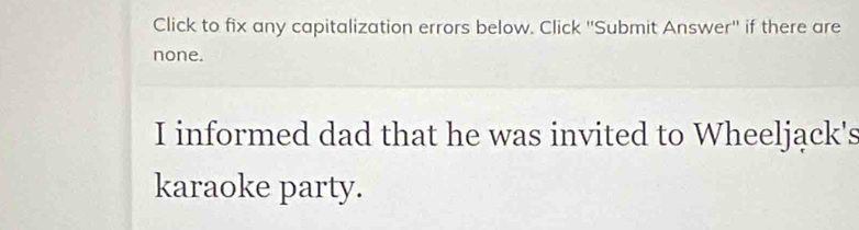 Click to fix any capitalization errors below. Click ''Submit Answer'' if there are 
none. 
I informed dad that he was invited to Wheeljąck's 
karaoke party.