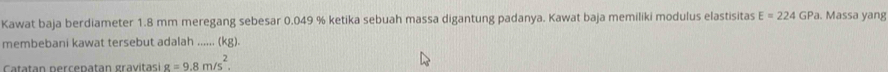 Kawat baja berdiameter 1.8 mm meregang sebesar 0.049 % ketika sebuah massa digantung padanya. Kawat baja memiliki modulus elastisitas E=224GP a. Massa yang 
membebani kawat tersebut adalah ...... (kg). 
Catatan percepatan gravitasi g=9.8m/s^2.