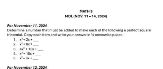 MATH 9 
MDL (NOV. 11 - 14, 2024) 
For November 11, 2024 
Determine a number that must be added to make each of the following a perfect square 
trinomial. Copy each item and write your answer in ½ crosswise paper. 
1. x^2+2x+ _ 
2. x^2+8x+ _ 
3. 4x^2+16x+ _ 
4. x^2+10x+ _ 
5. x^2-6x+ _ 
For November 12, 2024