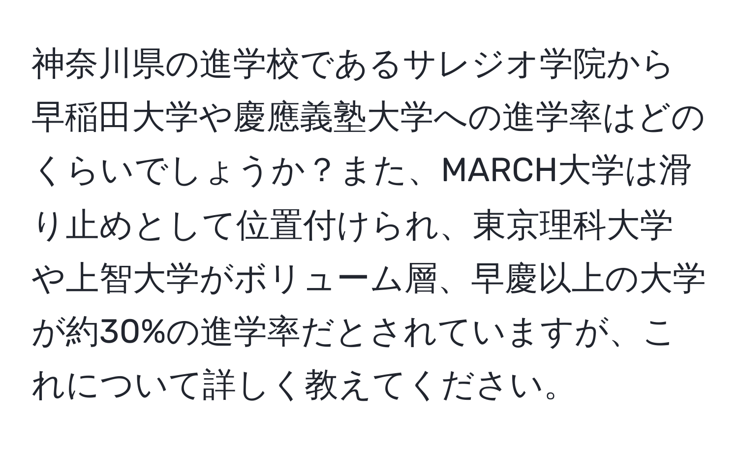 神奈川県の進学校であるサレジオ学院から早稲田大学や慶應義塾大学への進学率はどのくらいでしょうか？また、MARCH大学は滑り止めとして位置付けられ、東京理科大学や上智大学がボリューム層、早慶以上の大学が約30%の進学率だとされていますが、これについて詳しく教えてください。