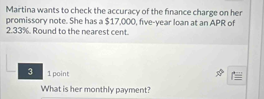 Martina wants to check the accuracy of the finance charge on her 
promissory note. She has a $17,000, five-year loan at an APR of
2.33%. Round to the nearest cent. 
3 1 point 

What is her monthly payment?