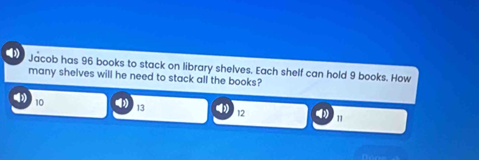 Jacob has 96 books to stack on library shelves. Each shelf can hold 9 books. How
many shelves will he need to stack all the books?
10
13
12
11