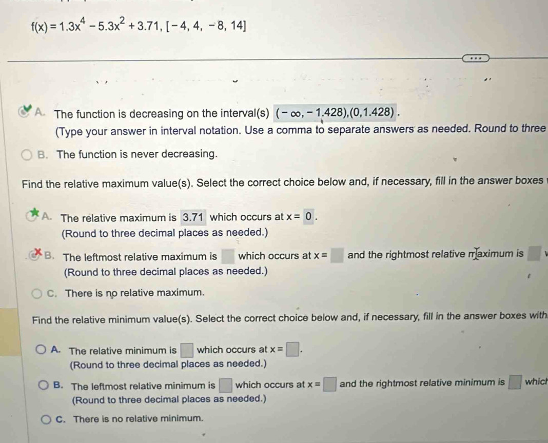 f(x)=1.3x^4-5.3x^2+3.71, [-4,4,-8,14]
The function is decreasing on the interval(s) (-∈fty ,-1.428),(0,1.428). 
(Type your answer in interval notation. Use a comma to separate answers as needed. Round to three
B. The function is never decreasing.
Find the relative maximum value(s). Select the correct choice below and, if necessary, fill in the answer boxes
A The relative maximum is 3.71 which occurs at x=0. 
(Round to three decimal places as needed.)
B. The leftmost relative maximum is □ which occurs at x=□ and the rightmost relative maximum is □
(Round to three decimal places as needed.)
C. There is no relative maximum.
Find the relative minimum value(s). Select the correct choice below and, if necessary, fill in the answer boxes with
A. The relative minimum is □ which occurs at x=□. 
(Round to three decimal places as needed.)
B. The leftmost relative minimum is □ which occurs at x=□ and the rightmost relative minimum is □ which
(Round to three decimal places as needed.)
C. There is no relative minimum.