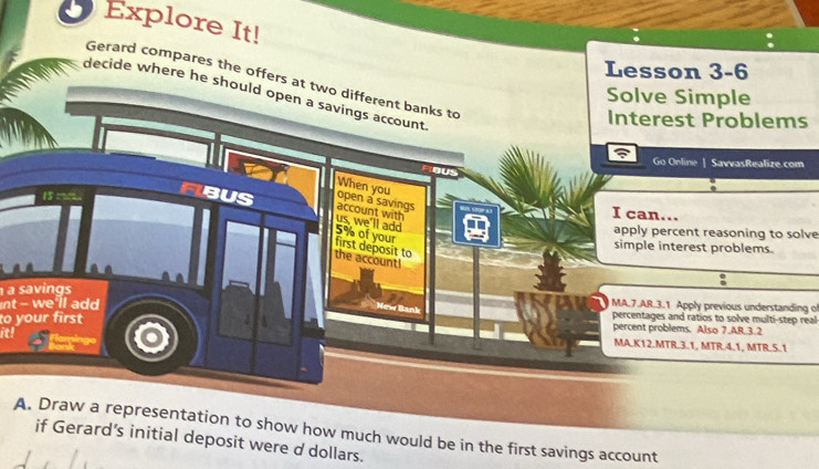 Explore It! 
Lesson 3-6 
Gerard compares the offers at two different banks to 
decide where he should open a savings account 
Solve Simple 
Interest Problems 
Go Orline | SavvasRealize.com 
When you
15 m
open a savings 
FIBUS us, we'll add account with 
I can...
5% of your 
apply percent reasoning to solve 
first deposit to 
simple interest problems. 
the account! 
a savings 
nt - we'll add MA.7.AR.3.1 Apply previous understanding o 
percentages and ratios to solve multi-step real 
to your first J percent problems. Also 7.AR.3.2 
it! ng 
MA.K12.MTR.3.1, MTR.4.1, MTR.5.1 
A. Draw a representation to show how much would be in the first savings account 
if Gerard’s initial deposit were d dollars.