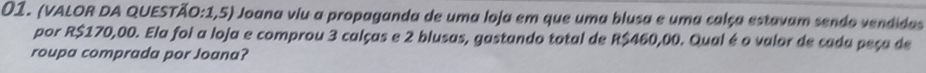 (VALOR DA QUESTÃO:1,5) Joana viu a propaganda de uma loja em que uma blusa e uma calça estavam sendo vendidas 
por R$170,00. Ela foi a loja e comprou 3 calças e 2 blusas, gastando total de R$460,00. Qual é o valor de cada peça de 
roupa comprada por Joana?