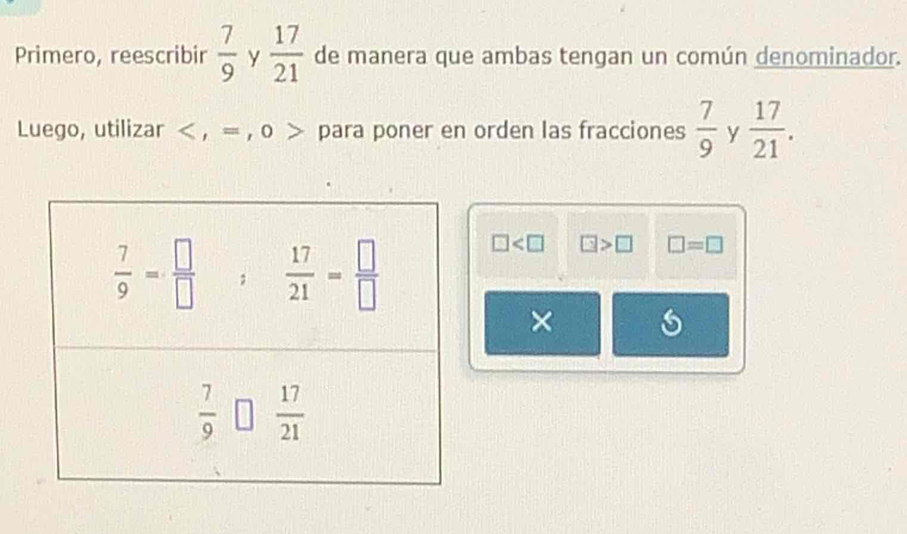 Primero, reescribir  7/9  y  17/21  de manera que ambas tengan un común denominador.
Luego, utilizar < , = , o  para poner en orden las fracciones  7/9  y  17/21 .
□ □ >□ □ =□
×