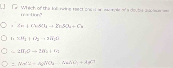 Which of the following reactions is an example of a double displacement
reaction?
a. Zn+CuSO_4to ZnSO_4+Cu
b. 2H_2+O_2to 2H_2O
C. 2H_2Oto 2H_2+O_2
d. NaCl+AgNO_3to NaNO_3+AgCl