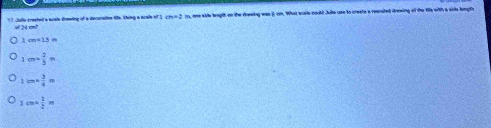 Julle created a scale drawing of a decorstive tile. Using a scale of 1 cm=2m one side length on the drawing was 8 cmn. What scale could Julie use to creets a resceled drawing of the tile with a side length
d 24cm^2
1 cm=15m
1cm= 2/3 m
2cm·  3/4 m
1cm= 1/2 m