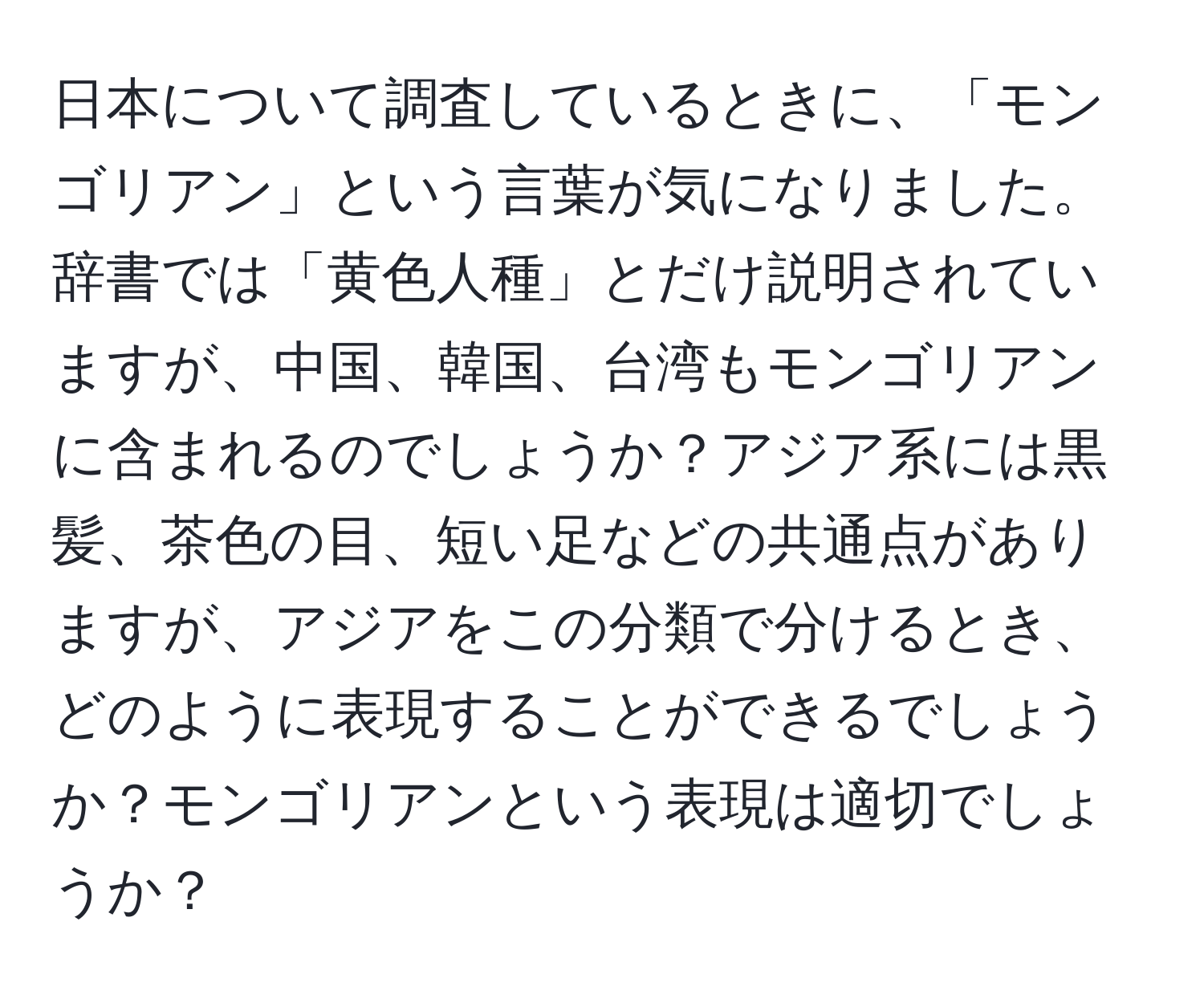 日本について調査しているときに、「モンゴリアン」という言葉が気になりました。辞書では「黄色人種」とだけ説明されていますが、中国、韓国、台湾もモンゴリアンに含まれるのでしょうか？アジア系には黒髪、茶色の目、短い足などの共通点がありますが、アジアをこの分類で分けるとき、どのように表現することができるでしょうか？モンゴリアンという表現は適切でしょうか？