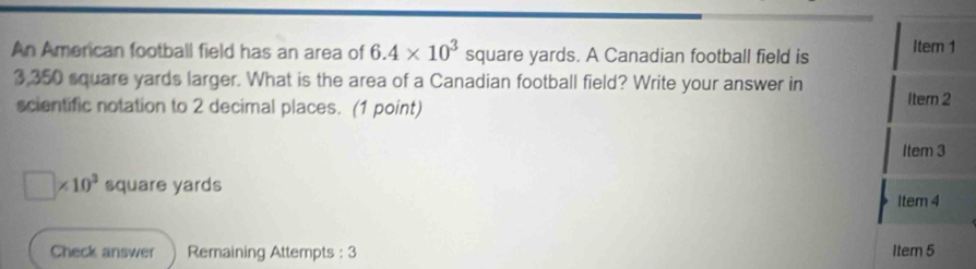 An American football field has an area of 6.4* 10^3 square yards. A Canadian football field is Item 1
3,350 square yards larger. What is the area of a Canadian football field? Write your answer in Itern 2
scientific notation to 2 decimal places. (1 point) 
Item 3
□ * 10^3 square yards Item 4 
Check answer Remaining Attempts : 3 Item 5